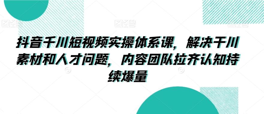 抖音千川短视频实操体系课，解决干川素材和人才问题，内容团队拉齐认知持续爆量-云创网