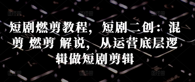 短剧燃剪教程，短剧二创：混剪 燃剪 解说，从运营底层逻辑做短剧剪辑-云创网