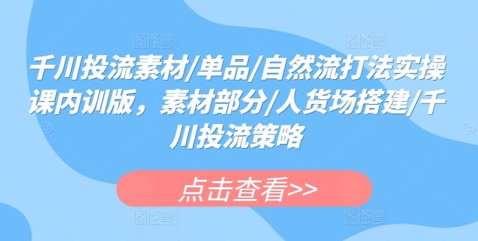 千川投流素材/单品/自然流打法实操课内训版，素材部分/人货场搭建/千川投流策略-云创网