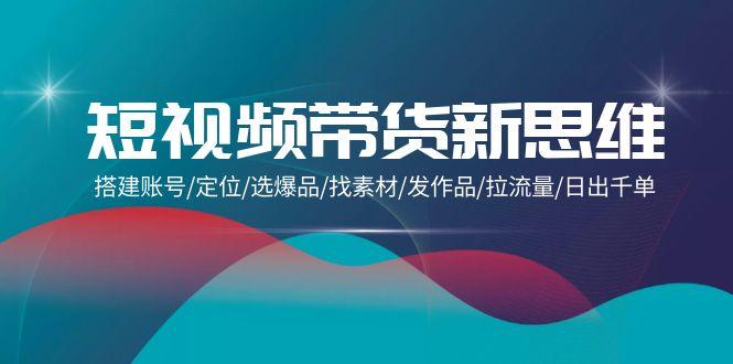 (9837期)短视频带货新思维：搭建账号/定位/选爆品/找素材/发作品/拉流量/日出千单-云创网