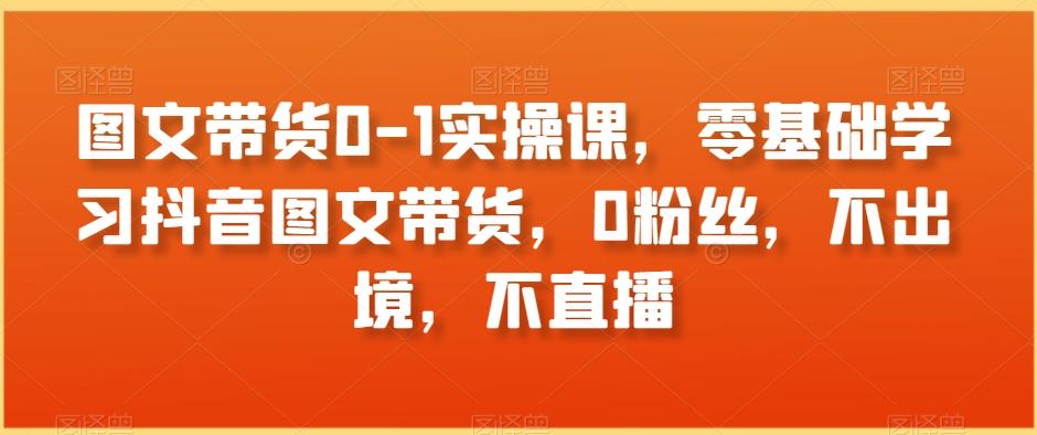 图文带货0-1实操课，零基础学习抖音图文带货，0粉丝，不出境，不直播-云创网