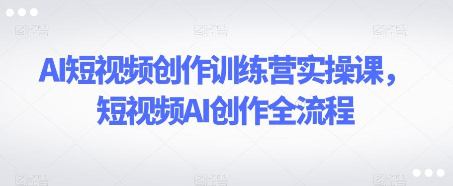 AI短视频创作训练营实操课，短视频AI创作全流程-云创网
