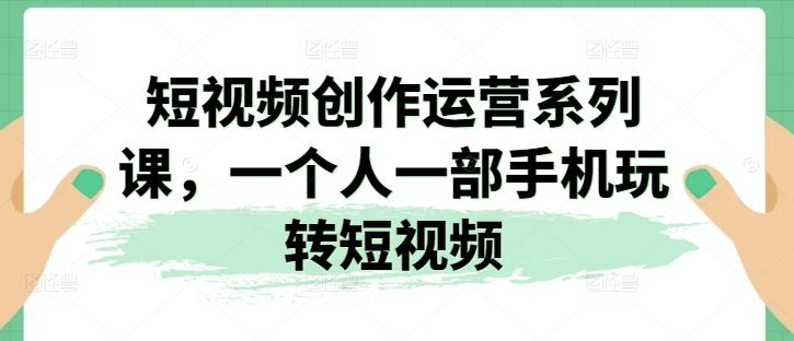 短视频创作运营系列课，一个人一部手机玩转短视频-云创网