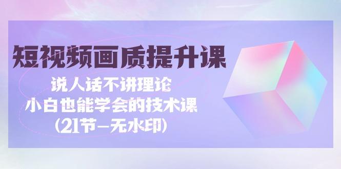 (9659期)短视频-画质提升课，说人话不讲理论，小白也能学会的技术课(21节-无水印)-云创网