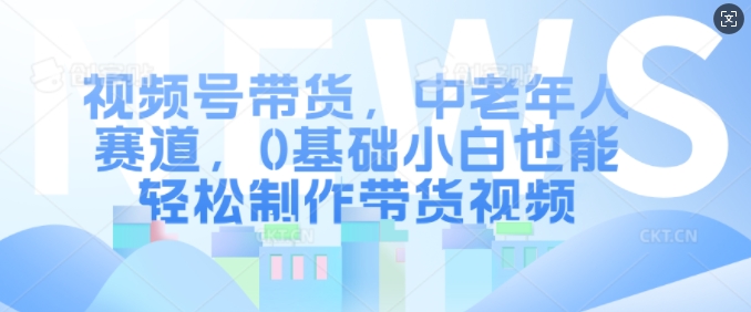 视频号带货，中老年人赛道，0基础小白也能轻松制作带货视频-云创网