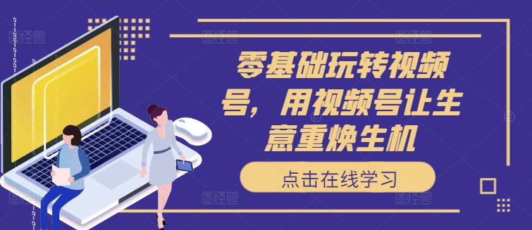 零基础玩转视频号，用视频号让生意重焕生机-云创网