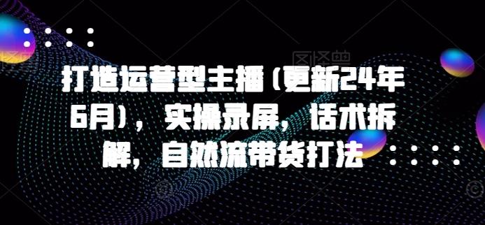 打造运营型主播(更新24年6月)，实操录屏，话术拆解，自然流带货打法-云创网