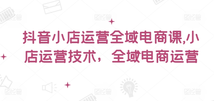 抖音小店运营全域电商课，​小店运营技术，全域电商运营-云创网