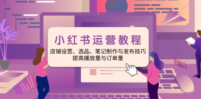 小红书运营教程：店铺设置、选品、笔记制作与发布技巧、提高播放量与订...-云创网