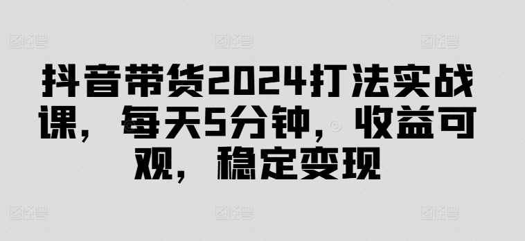 抖音带货2024打法实战课,每天5分钟,收益可观,稳定变现【揭秘】