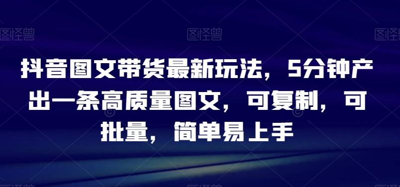 抖音图文带货最新玩法，5分钟产出一条高质量图文，可复制，可批量，简单易上手【揭秘】-云创网