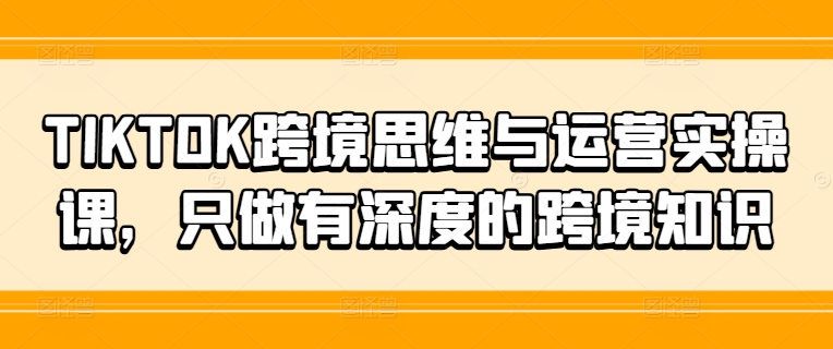 TIKTOK跨境思维与运营实操课，只做有深度的跨境知识-云创网