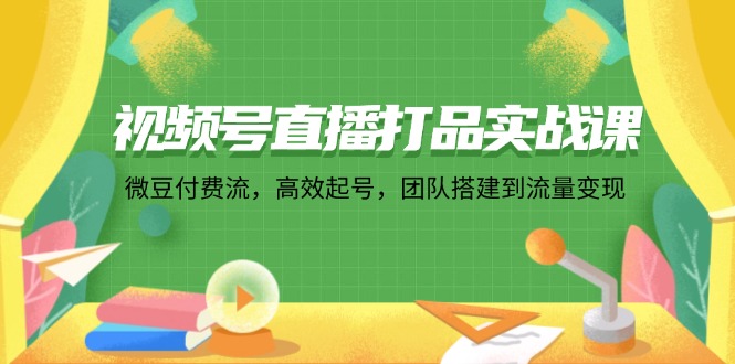视频号直播打品实战课：微 豆 付 费 流，高效起号，团队搭建到流量变现-云创网