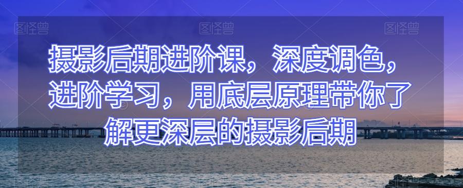 摄影后期进阶课，深度调色，进阶学习，用底层原理带你了解更深层的摄影后期-云创网