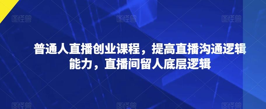 普通人直播创业课程,提高直播沟通逻辑能力,直播间留人底层逻辑