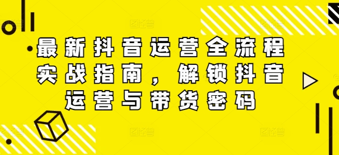 最新抖音运营全流程实战指南，解锁抖音运营与带货密码-云创网