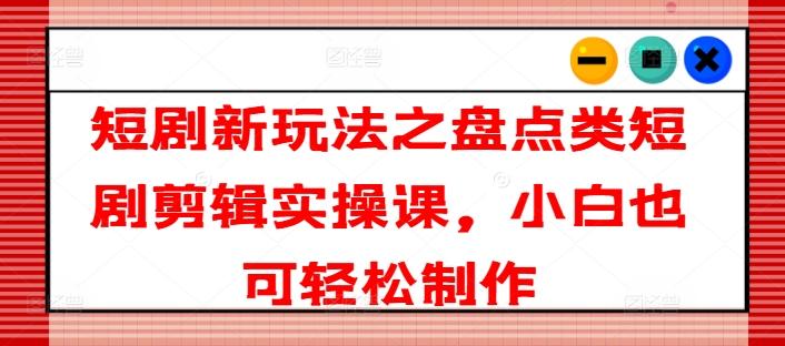 短剧新玩法之盘点类短剧剪辑实操课，小白也可轻松制作-云创网