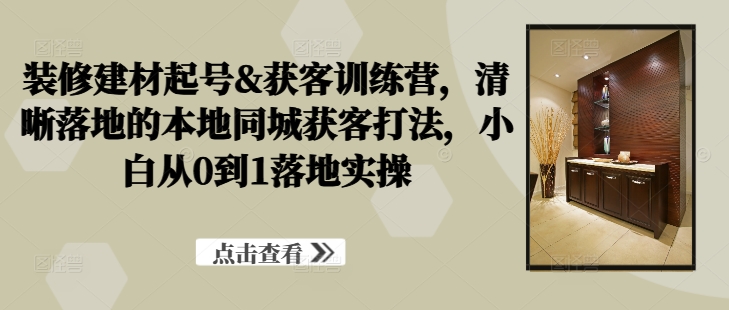 装修建材起号&获客训练营，​清晰落地的本地同城获客打法，小白从0到1落地实操-云创网