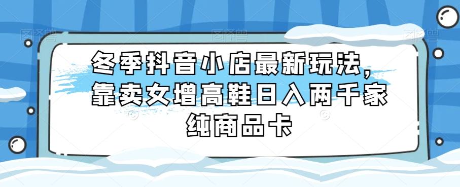 冬季抖音小店最新玩法，靠卖女增高鞋日入两千家纯商品卡【揭秘】-云创网