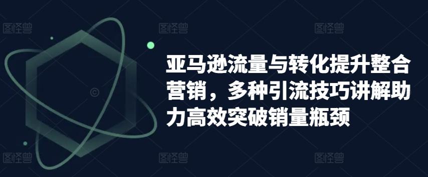 亚马逊流量与转化提升整合营销，多种引流技巧讲解助力高效突破销量瓶颈-云创网