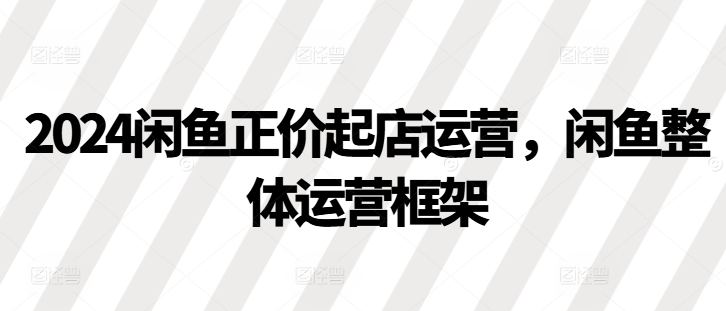 2024闲鱼正价起店运营，闲鱼整体运营框架-云创网
