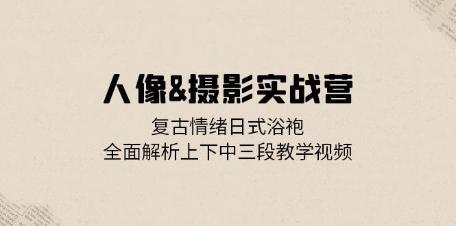 人像&摄影实战营：复古情绪日式浴袍，全面解析上下中三段教学视频-云创网