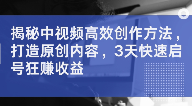 揭秘中视频高效创作方法，打造原创内容，3天快速启号狂赚收益-云创网