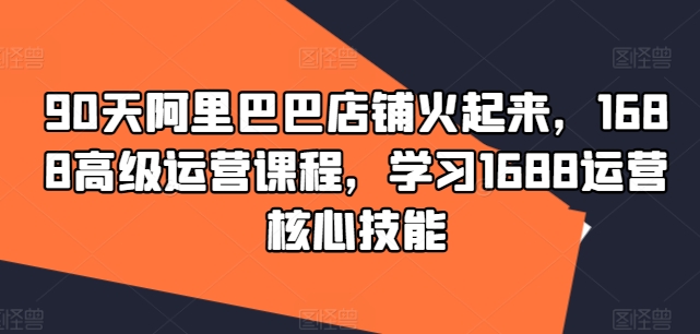90天阿里巴巴店铺火起来，1688高级运营课程，学习1688运营核心技能-云创网