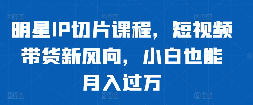 明星IP切片课程，短视频带货新风向，小白也能月入过万-云创网